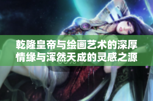 乾隆皇帝与绘画艺术的深厚情缘与浑然天成的灵感之源