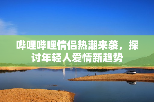 哔哩哔哩情侣热潮来袭，探讨年轻人爱情新趋势