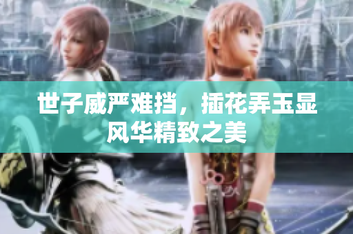 世子威严难挡，插花弄玉显风华精致之美