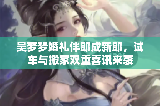 吴梦梦婚礼伴郎成新郎，试车与搬家双重喜讯来袭