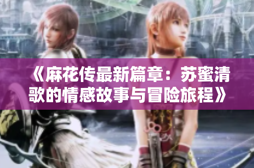 《麻花传最新篇章：苏蜜清歌的情感故事与冒险旅程》