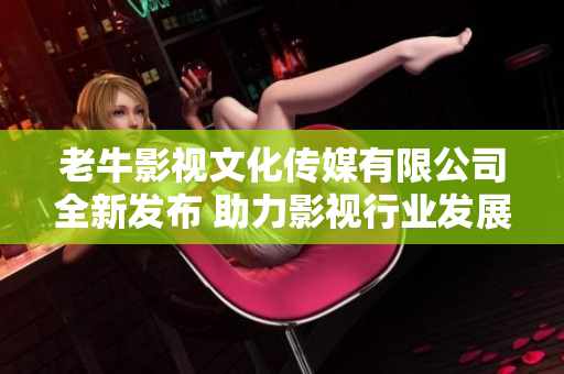 老牛影视文化传媒有限公司全新发布 助力影视行业发展与创新