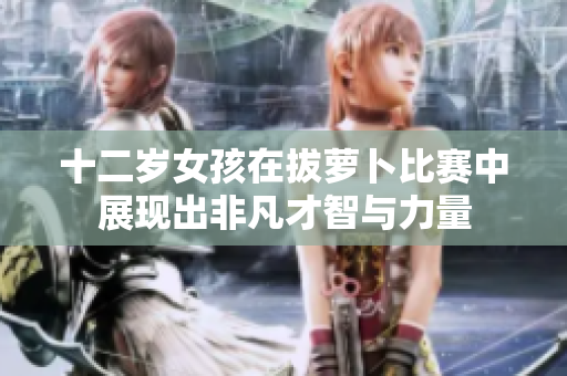 十二岁女孩在拔萝卜比赛中展现出非凡才智与力量
