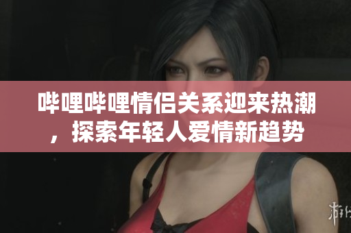 哔哩哔哩情侣关系迎来热潮，探索年轻人爱情新趋势