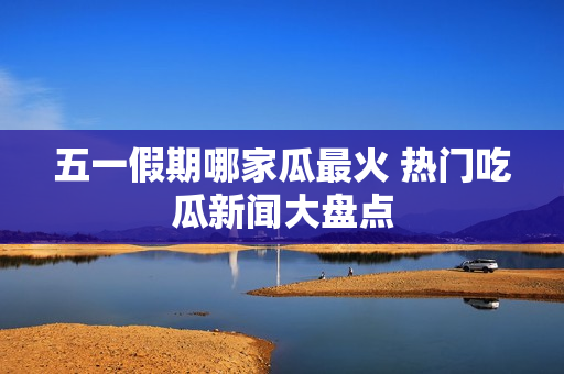 五一假期哪家瓜最火 热门吃瓜新闻大盘点