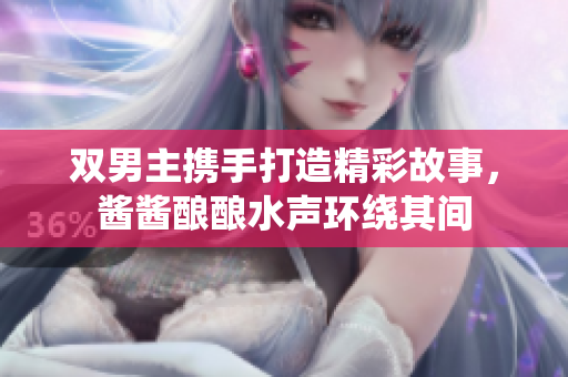 双男主携手打造精彩故事，酱酱酿酿水声环绕其间