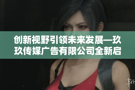 创新视野引领未来发展—玖玖传媒广告有限公司全新启航
