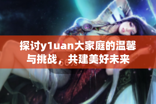 探讨y1uan大家庭的温馨与挑战，共建美好未来