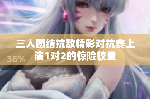 三人团结抗敌精彩对抗赛上演1对2的惊险较量