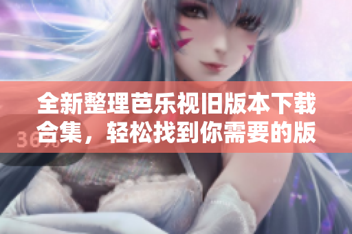 全新整理芭乐视旧版本下载合集，轻松找到你需要的版本