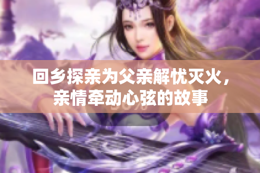 回乡探亲为父亲解忧灭火，亲情牵动心弦的故事