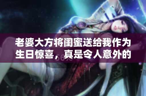 老婆大方将闺蜜送给我作为生日惊喜，真是令人意外的礼物