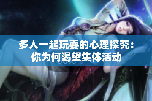 多人一起玩耍的心理探究：你为何渴望集体活动