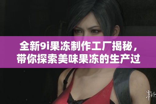 全新9i果冻制作工厂揭秘，带你探索美味果冻的生产过程