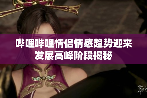 哔哩哔哩情侣情感趋势迎来发展高峰阶段揭秘