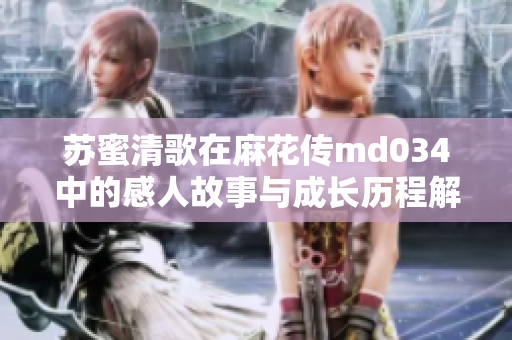 苏蜜清歌在麻花传md034中的感人故事与成长历程解析