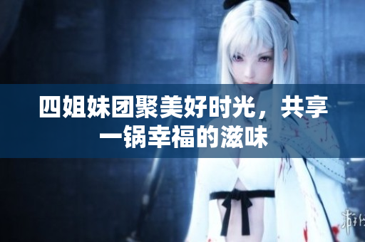 四姐妹团聚美好时光，共享一锅幸福的滋味