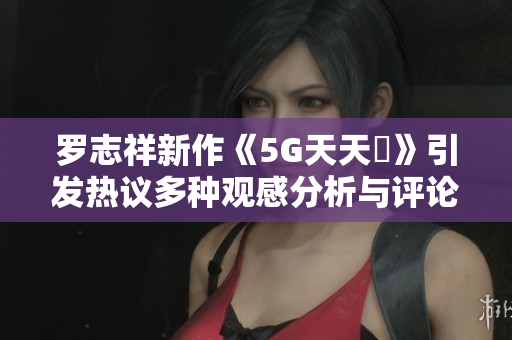 罗志祥新作《5G天天奭》引发热议多种观感分析与评论