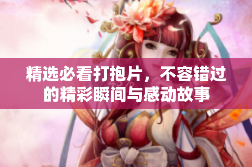 精选必看打抱片，不容错过的精彩瞬间与感动故事