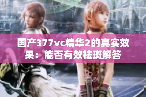国产377vc精华2的真实效果：能否有效祛斑解答
