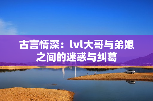 古言情深：lvl大哥与弟媳之间的迷惑与纠葛