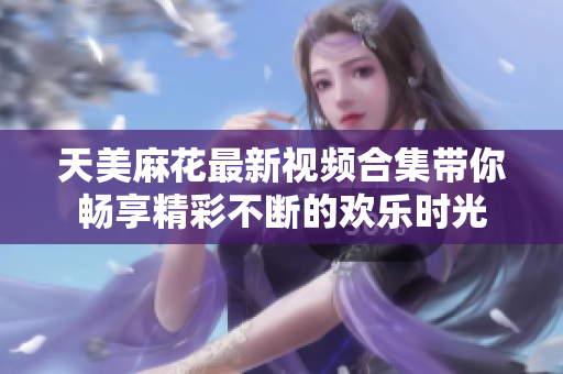 天美麻花最新视频合集带你畅享精彩不断的欢乐时光