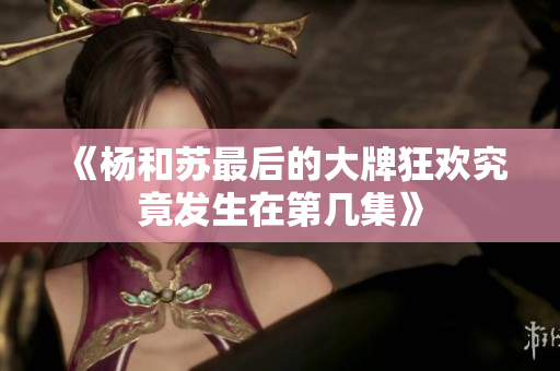 《杨和苏最后的大牌狂欢究竟发生在第几集》