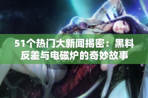 51个热门大新闻揭密：黑料反差与电磁炉的奇妙故事
