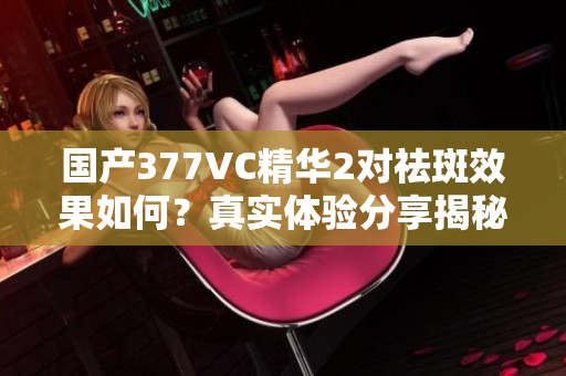 国产377VC精华2对祛斑效果如何？真实体验分享揭秘