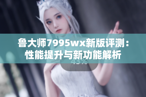 鲁大师7995wx新版评测：性能提升与新功能解析