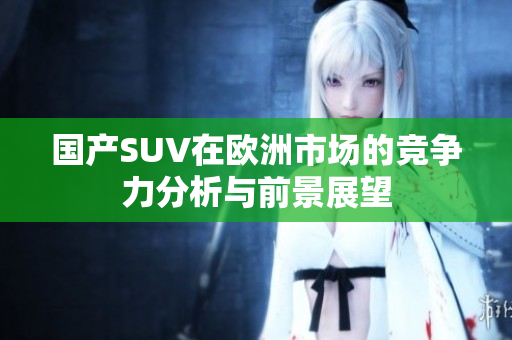 国产SUV在欧洲市场的竞争力分析与前景展望
