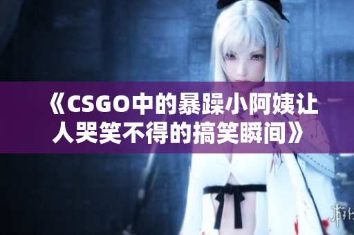 《CSGO中的暴躁小阿姨让人哭笑不得的搞笑瞬间》