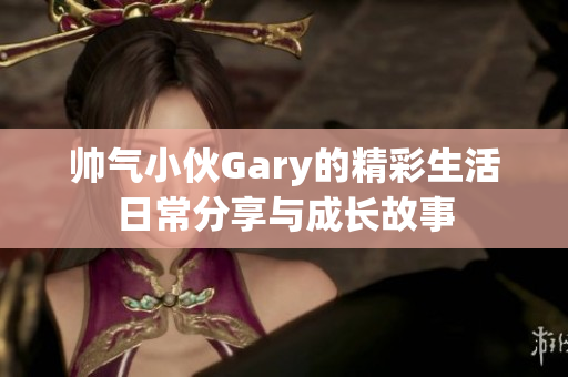 帅气小伙Gary的精彩生活日常分享与成长故事