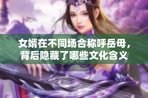 女婿在不同场合称呼岳母，背后隐藏了哪些文化含义