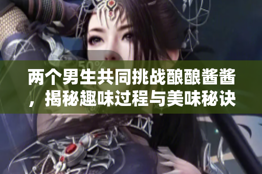 两个男生共同挑战酿酿酱酱，揭秘趣味过程与美味秘诀