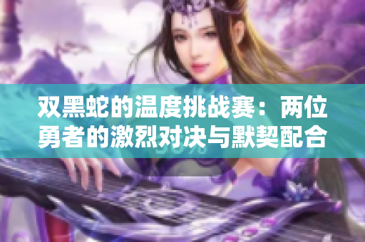 双黑蛇的温度挑战赛：两位勇者的激烈对决与默契配合