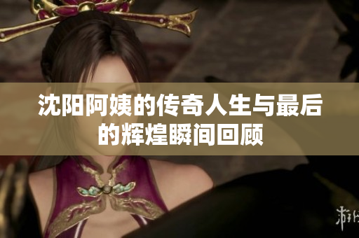 沈阳阿姨的传奇人生与最后的辉煌瞬间回顾