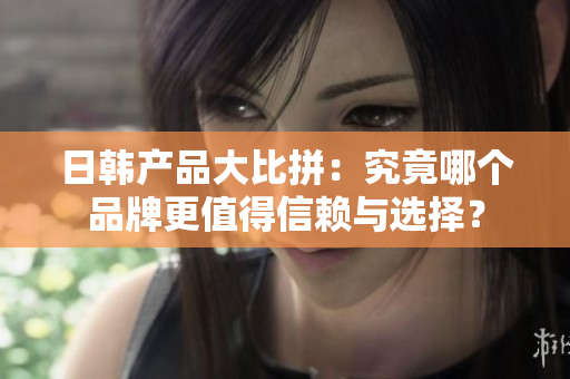 日韩产品大比拼：究竟哪个品牌更值得信赖与选择？