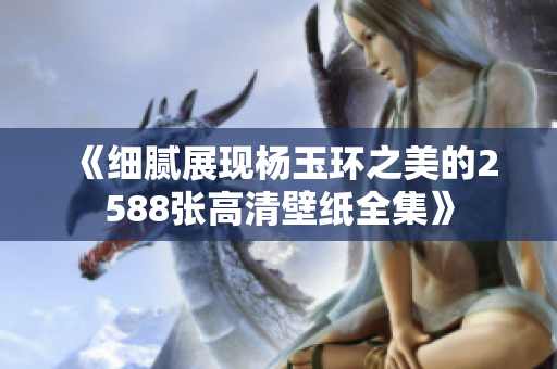 《细腻展现杨玉环之美的2588张高清壁纸全集》