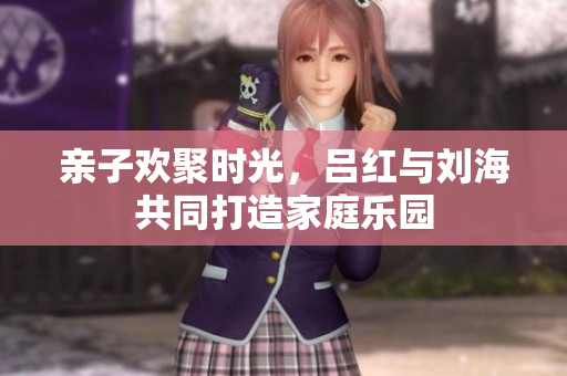 亲子欢聚时光，吕红与刘海共同打造家庭乐园