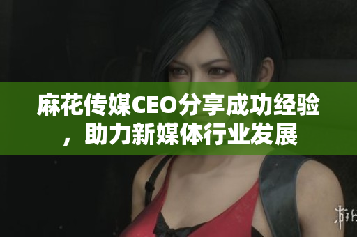 麻花传媒CEO分享成功经验，助力新媒体行业发展
