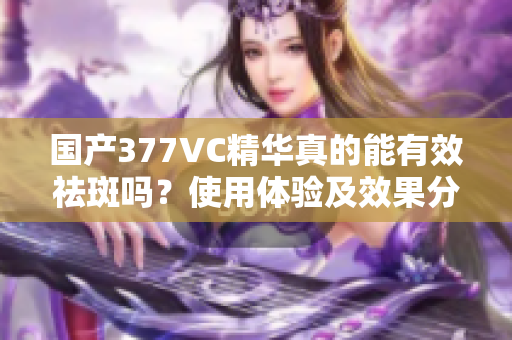 国产377VC精华真的能有效祛斑吗？使用体验及效果分析