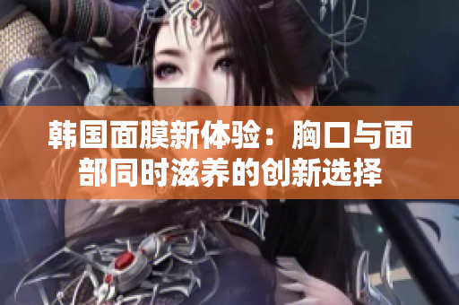 韩国面膜新体验：胸口与面部同时滋养的创新选择
