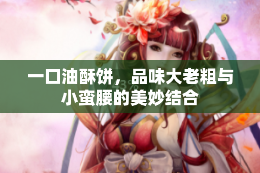 一口油酥饼，品味大老粗与小蛮腰的美妙结合