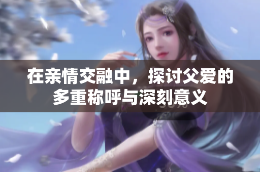在亲情交融中，探讨父爱的多重称呼与深刻意义