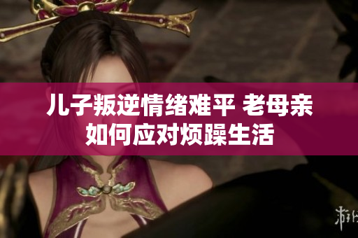 儿子叛逆情绪难平 老母亲如何应对烦躁生活