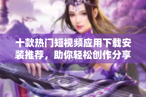 十款热门短视频应用下载安装推荐，助你轻松创作分享视频