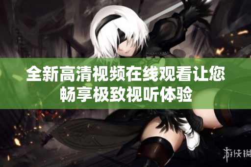 全新高清视频在线观看让您畅享极致视听体验