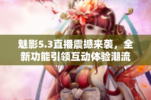 魅影5.3直播震撼来袭，全新功能引领互动体验潮流