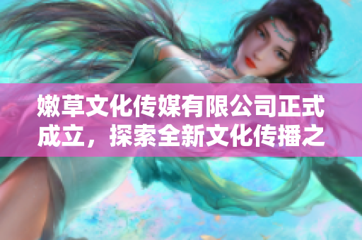 嫩草文化传媒有限公司正式成立，探索全新文化传播之路